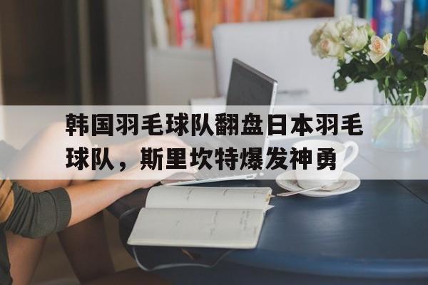 包含韩国羽毛球队翻盘日本羽毛球队，斯里坎特爆发神勇的词条